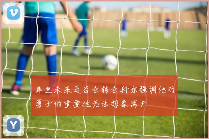 库里未来是否会转会科尔强调他对勇士的重要性无法想象离开