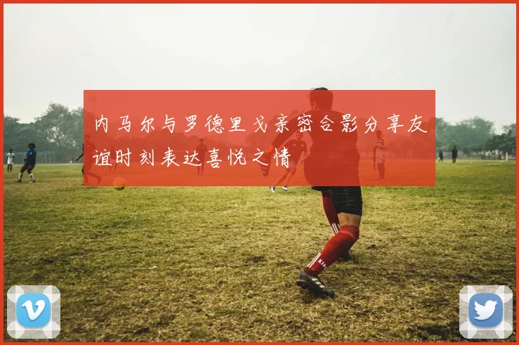 内马尔与罗德里戈亲密合影分享友谊时刻表达喜悦之情