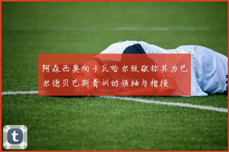 阿森西奥向卡瓦哈尔致敬称其为巴尔德贝巴斯青训的领袖与楷模