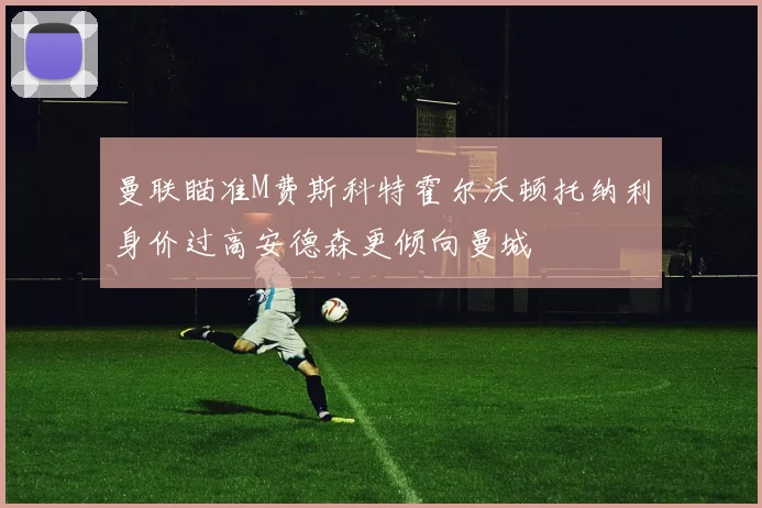 曼联瞄准M费斯科特霍尔沃顿托纳利身价过高安德森更倾向曼城