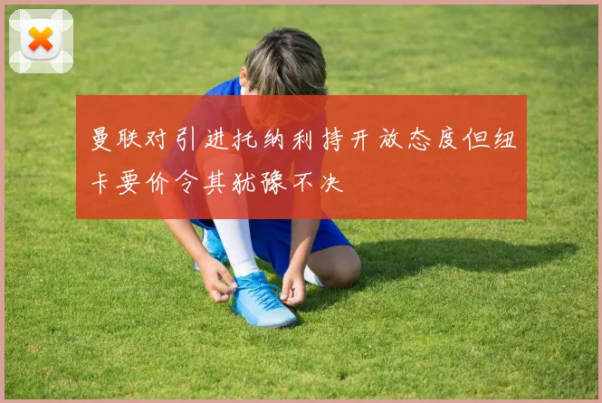 曼联对引进托纳利持开放态度但纽卡要价令其犹豫不决