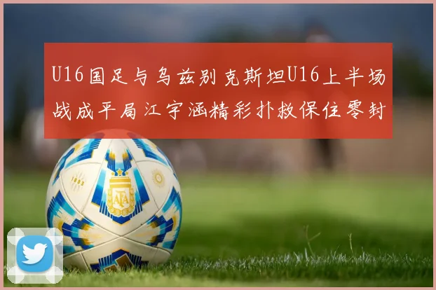 U16国足与乌兹别克斯坦U16上半场战成平局江宇涵精彩扑救保住零封纪录