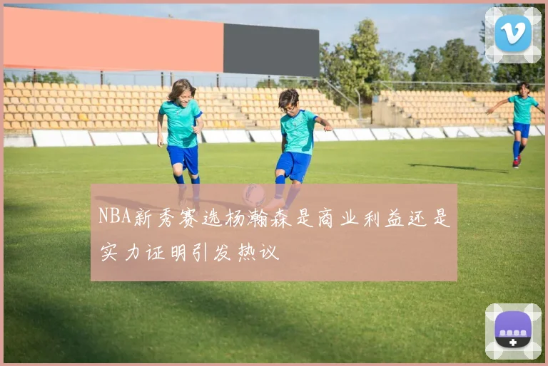 NBA新秀赛选杨瀚森是商业利益还是实力证明引发热议