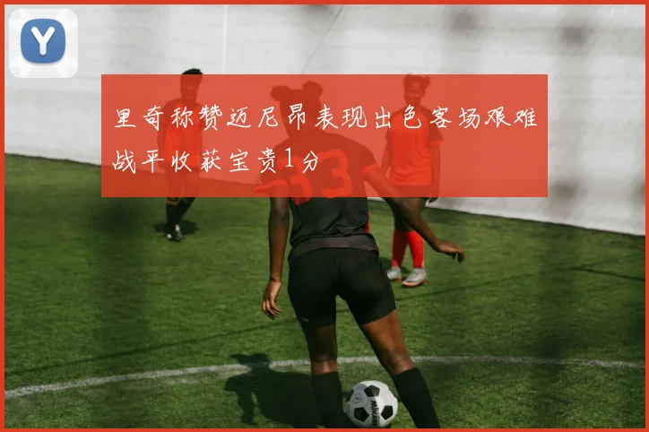 里奇称赞迈尼昂表现出色客场艰难战平收获宝贵1分