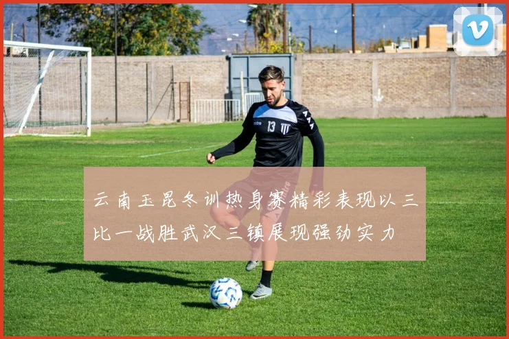 云南玉昆冬训热身赛精彩表现以三比一战胜武汉三镇展现强劲实力