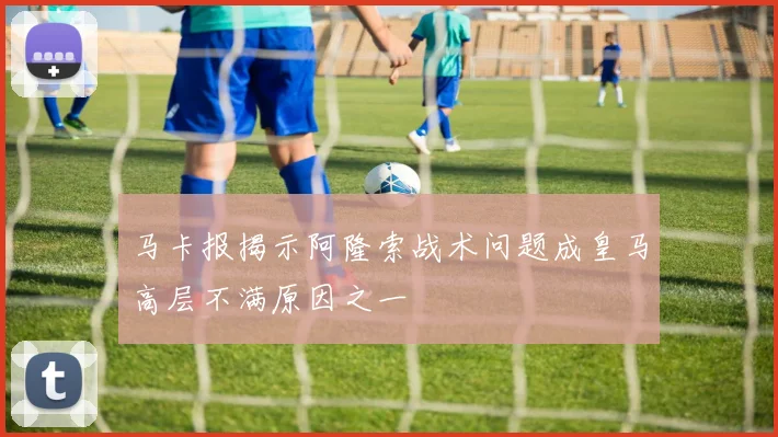 马卡报揭示阿隆索战术问题成皇马高层不满原因之一