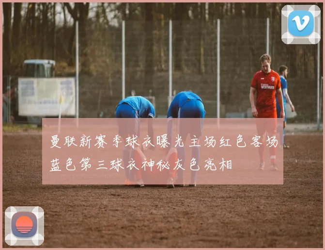曼联新赛季球衣曝光主场红色客场蓝色第三球衣神秘灰色亮相