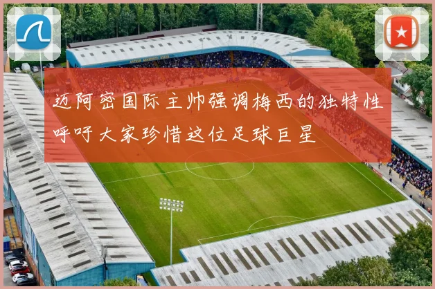 迈阿密国际主帅强调梅西的独特性呼吁大家珍惜这位足球巨星
