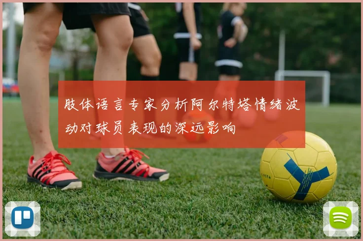 肢体语言专家分析阿尔特塔情绪波动对球员表现的深远影响