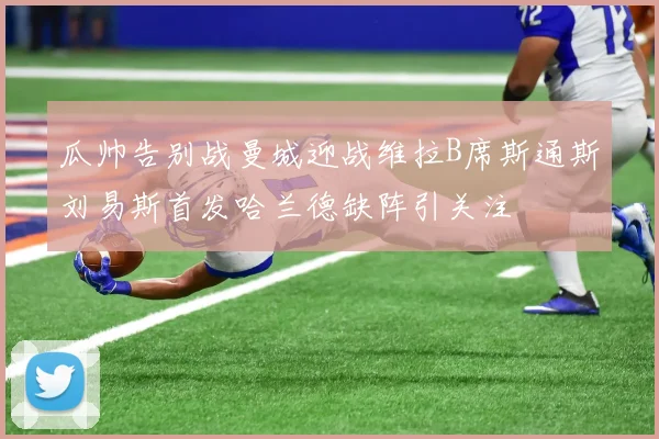 瓜帅告别战曼城迎战维拉B席斯通斯刘易斯首发哈兰德缺阵引关注