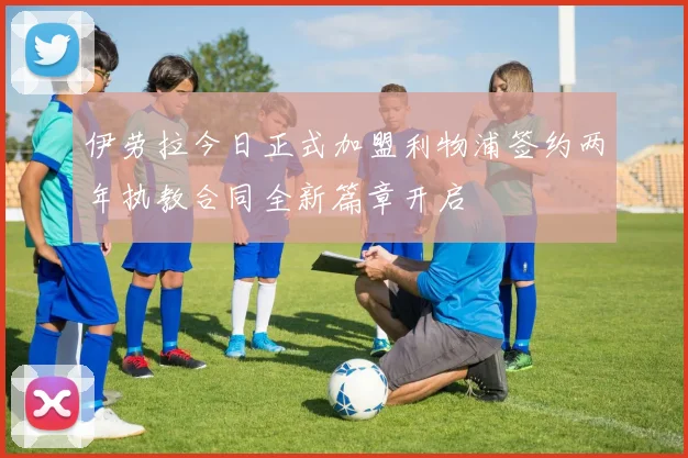 伊劳拉今日正式加盟利物浦签约两年执教合同全新篇章开启