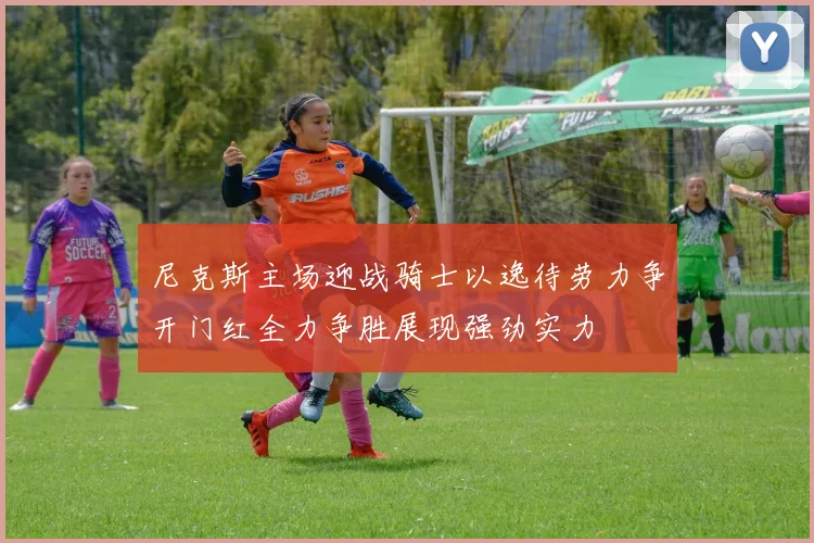 尼克斯主场迎战骑士以逸待劳力争开门红全力争胜展现强劲实力