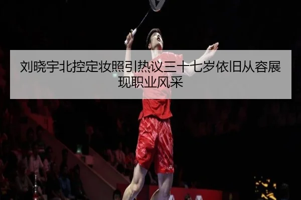 刘晓宇北控定妆照引热议三十七岁依旧从容展现职业风采（BBSports）